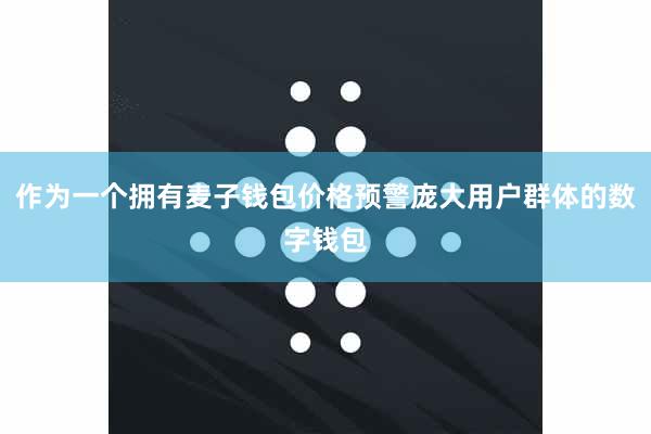 作为一个拥有麦子钱包价格预警庞大用户群体的数字钱包